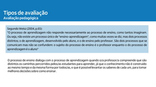 Tipos de avaliação
Avaliação pedagógica
Segundo Weisz (2004, p.65):
"O processo de aprendizagem não responde necessariamente ao processo de ensino, como tantos imaginam.
Ou seja, não existe um processo único de "ensino-aprendizagem", como muitas vezes se diz, mas dois processos
distintos; o de aprendizagem, desenvolvido pelo aluno, e o de ensino pelo professor. São dois processos que se
comunicam mas não se confundem: o sujeito do processo de ensino é o professor enquanto o do processo de
aprendizagem é o aluno"
O processo de ensino dialoga com o processo de aprendizagem quando o/a professor/a compreende que são
distintos os caminhos percorridos pelos/as estudantes para aprender, já que o conhecimento não é construído
ao mesmo tempo e da mesma forma por todos/as, e que é possível levantar os saberes de cada um, para tomar
melhores decisõessobre como ensinar.
 