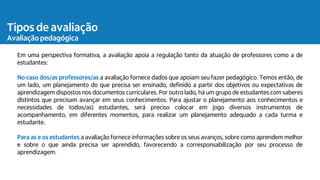 Tipos de avaliação
Avaliação pedagógica
Em uma perspectiva formativa, a avaliação apoia a regulação tanto da atuação de professores como a de
estudantes:
No caso dos/as professores/as a avaliação fornece dados que apoiam seu fazer pedagógico. Temos então, de
um lado, um planejamento do que precisa ser ensinado, definido a partir dos objetivos ou expectativas de
aprendizagem dispostos nos documentos curriculares. Por outro lado, há um grupo de estudantes com saberes
distintos que precisam avançar em seus conhecimentos. Para ajustar o planejamento aos conhecimentos e
necessidades de todos/as) estudantes, será preciso colocar em jogo diversos instrumentos de
acompanhamento, em diferentes momentos, para realizar um planejamento adequado a cada turma e
estudante.
Para as e os estudantes a avaliação fornece informações sobre os seus avanços, sobre como aprendem melhor
e sobre o que ainda precisa ser aprendido, favorecendo a corresponsabilização por seu processo de
aprendizagem.
 