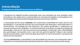 A perspectiva de avaliação formativa apresentada neste curso pressupõe que os/as estudantes sejam
encarados/as como sujeitos ativos e comprometidos com o processo de avaliação e a autoavaliação é uma
das estratégiasmais acessíveis de participação dos alunos nos processos avaliativos.
A autoavaliação permite às/aos estudantes uma compreensão compartilhada do estado atual de suas
aprendizagem, e o que eles/elas precisam fazer para progredir nela; desenvolve o autoconhecimento e o
reconhecimento de estratégias que mais favorecem o seu próprio aprendizado e a colaboração com
seus/suas professores para estabelecer os critérios de êxito para cada etapa e ao longo de progressão de
aprendizagem. Interessa, por meio dos processos de autoavaliação, compreender sobre a disponibilidade
para aprendizagem com questões como: o que você mais gosta de aprender? Indique o que acontece
quando está aprendendo. O que você menos gosta de aprender? Se você fosse professor o que gostaria de
ensinar aos seus estudantes?
Já aos/às professores/as, a autoavaliação é uma oportunidade para relacionar suas compreensões sobre a
avaliaçãocom as compreensõesobservadaspelos estudantese analisaros processos que estão em jogo.
Ações de planejamento
Atividades avaliativas
Autoavaliação
Protagonismo estudantil nos processos avaliativos
 