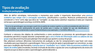 Tipos de avaliação
Avaliação pedagógica
Além de definir estratégias, instrumentos e momentos para avaliar é importante desenvolver uma postura
avaliativa que rompe com a concepção autoritária, classificatória e punitiva. Muitos/as professores/as ainda
consideram o "erro" como algo que deva ser "corrigido", ou seja, basta substituir respostas erradas por respostas
certas que a aprendizagemaconteça.(LUCKESI, 2009).
Conhecer a natureza dos objetos de conhecimento e como acontecem os processos de aprendizagem dos/as
estudantes permitirá à equipe docente compreender que o erro é fonte de informação sobre os saberes de seu
grupo e que ele provê insumos para planejarintervençõesque apoiemo avanço do grupo.
Não adiantará conhecer diferentes instrumentos de avaliação se não for compreensível o que fazer com esses
resultados para que impactem a aprendizagem. Para a sua função de apoio à aprendizagem se concretizar, ou seja,
para que a avaliação seja formativa, é preciso que os “resultados” ou a “coleta” feita no processo avaliativo seja
objeto de análise pelos envolvidos, levando à tomada de decisões e ajustes de rumo no planejamento de ensino em
resposta ao que se observa sobre a aprendizagem, potencializando-a.
"Os erros da aprendizagem, que emergem a partir de um padrão de conduta cognitivo ou prática já estabelecido pela ciência ou
pela tecnologia, servem positivamente de ponto de partida para o avanço, na medida em que são identificados e
compreendidos e sua compreensão é o passo fundamental para a sua superação.[...]" (LUCKESI, 2009, p. 57).
 