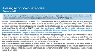 Avaliação por competências
Avaliar o quê?
A BNCC - Base Nacional Comum Curricular (2017) - reconhece que a educação básica deve visar à formação integral
dos/as estudantes, considerando-os como sujeitos de aprendizagem. Tal perspectiva rompe com a visão que
privilegia a dimensão intelectual e apresenta uma visão plural voltada para o seu desenvolvimentopleno. Para garantir
o desenvolvimento integral, a BNCC propõe que as situações didáticas devem estar orientadas para o
desenvolvimento de competências, ou seja, para a mobilização de conhecimentos, habilidades, atitudes e valores
para resolver demandas complexas do cotidiano e do exercício da cidadania.
O processo avaliativo está sempre relacionado aos objetivos de aprendizagem e objetos de conhecimento. Nesta
perspectiva, devem ser consideradas as dimensões conceituais, procedimentais, factuais e atitudinais das
competências. Como o domínio de competência é uma tarefa complexa que supõe partir de uma situação problema
real, a avaliaçãoprecisa tambémestar vinculada a seus propósitossociais.
Nas práticas de leitura, por exemplo, é preciso avaliar tanto as capacidades de compreensão de textos, como as
habilidades relativas aos procedimentos de leitura (que contemplam a finalidade de ler para estudar e as modalidades
de leitura) e as que estão relacionadas à construção do comportamento leitor, sempre vinculadas ao fazeres reais e
sociais de um leitor.
"Quando a formação integral é a finalidade principal do ensino e, portanto, seu objetivo é o desenvolvimento de todas capacidades da
pessoa e não apenas as cognitivas, muitos dos pressupostos da avaliação mudam." (ZABALA: 1998, p. 197).
 