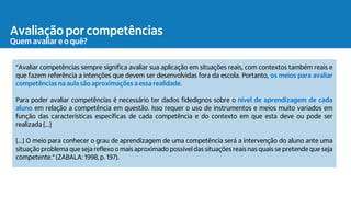 Avaliação por competências
Quem avaliar e o quê?
“Avaliar competências sempre significa avaliar sua aplicação em situações reais, com contextos também reais e
que fazem referência a intenções que devem ser desenvolvidas fora da escola. Portanto, os meios para avaliar
competências na aula são aproximações a essa realidade.
Para poder avaliar competências é necessário ter dados fidedignos sobre o nível de aprendizagem de cada
aluno em relação a competência em questão. Isso requer o uso de instrumentos e meios muito variados em
função das características específicas de cada competência e do contexto em que esta deve ou pode ser
realizada [...]
[...] O meio para conhecer o grau de aprendizagem de uma competência será a intervenção do aluno ante uma
situação problema que seja reflexo o mais aproximado possível das situações reais nas quais se pretende que seja
competente.”(ZABALA: 1998, p. 197).
 