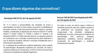 O que dizem algumas das normativas?
Resolução CNE/CP N 2, de 5 de agosto de 2021
Art. 1º O retorno à presencialidade das atividades de ensino e
aprendizagem, em todos os níveis, etapas, anos/séries e modalidades da
educação nacional, é ação educacional prioritária, urgente e, portanto,
imediata, consideradas as disposições dos Pareceres CNE/CP nº 5/2020,
CNE/CP nº 9/2021, CNE/CP nº 11/2020, e CNE/CP nº 19/2020, e da
Resolução CNE/CP nº 2/2020, devendo observar os seguintes aspectos,
em consonância com o princípio constitucional do pacto federativo e
com as diretrizes estaduais, distrital e municipais estabelecidas para o
enfrentamento da pandemia:
IV - a realização de procedimento avaliativo diagnóstico sobre o padrão
de aprendizagem abrangendo estudantes por ano/série, de modo a
organizar programas de recuperação, na forma remota e/ou presencial,
com base nos resultados de avaliação diagnóstica;
Parecer CNE 06/2021 homologadopelo MEC
em 5 de agosto de 2021
Em todos os casos, um retorno seguro e efetivo às
atividades presenciais, além dos cuidados sanitários e
de acolhimento aos estudantes, requer uma
reorganização das atividades pedagógicas,
flexibilização curricular, priorização dos objetivos de
aprendizagem mais essenciais, avaliações
diagnósticas cuidadosas, extrema dedicação à
recuperação da aprendizagem e avaliações
formativas permanentes.
 