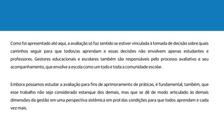 Como foi apresentado até aqui, a avaliação só faz sentido se estiver vinculada à tomada de decisão sobre quais
caminhos seguir para que todos/as aprendam e essas decisões não envolvem apenas estudantes e
professores. Gestores educacionais e escolares também são responsáveis pelo processo avaliativo e seu
acompanhamento, que envolve a escola como um todo e toda a comunidade escolar.
Embora possamos estudar a avaliação para fins de aprimoramento de práticas, é fundamental, também, que
esse trabalho não seja considerado estanque dos demais, mas que se dê de modo articulado às demais
dimensões da gestão em uma perspectiva sistêmica em prol das condições para que todos aprendam e cada
vez mais.
 