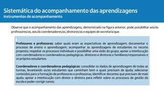 Observe que o acompanhamento das aprendizagens, demonstrado na figura anterior, pode possibilitar aos/às
professores/as, aos/às coordenadores/as, diretores/as e equipes de secretaria que:
Professores e professoras: saber quais eram as expectativas de aprendizagem; documentar o
processo de ensino e aprendizagem; acompanhar as aprendizagens de estudantes no recorte
proposto; respeitar os processos individuais e possibilitar uma visão do grupo; apoiar a interlocução
com coordenadores e coordenadoras pedagógicas, diretores e diretoras e familiares/responsáveis e
os próprios estudantes.
Coordenadores e coordenadoras pedagógicas: consolidar os dados de aprendizagem de todas as
turmas, levantando os/as estudantes que caminham bem e quais precisam de ajuda; selecionar
conteúdos para a formação de professores e professoras; identificar docentes que precisam de mais
ajuda; apoiar a interlocução com diretor e diretora para refletir sobre os processos de gestão da
escola e poder corrigir rumos.
Sistemática do acompanhamento das aprendizagens
Instrumentos de acompanhamento
 