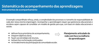 O exemplo compartilhado reforça, ainda, a complexidade dos processos e o tamanho da responsabilidade de
cada ator nessa enorme engrenagem. Acompanhar a aprendizagem requer que gestores/as educacionais e
escolares sejam capazes de consolidar um modelo de gestão para que, com base em dados educacionais e
sociais:
➔ definam focos prioritários de acompanhamento,
➔ integrem objetivosclaros,
➔ façam uso estratégicode recursos,
➔ tenhamfoco na formação continuadae
➔ no fortalecimentoda participaçãoda comunidade escolar.
Planejamento articulado da
rede com foco na melhoria
da aprendizagem
Sistemática do acompanhamento das aprendizagens
Instrumentos de acompanhamento
 