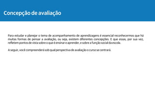 Concepção de avaliação
Para estudar e planejar o tema de acompanhamento de aprendizagens é essencial reconhecermos que há
muitas formas de pensar a avaliação, ou seja, existem diferentes concepções. E que essas, por sua vez,
refletem pontos de vista sobre o que é ensinar e aprender, e sobre a função social da escola.
A seguir, você compreenderá sob qual perspectiva de avaliaçãoo curso se centrará.
 