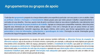 Agrupamentos ou grupos de apoio
“Cada tipo de agrupamento proposto às crianças desencadeia uma experiência particular com seus pares e com os adultos. Cabe
ao professor orientar a formação e o funcionamento desses grupos para que todos possam trabalhar cooperativamente e
centrados em seus desafios. Para isso, quanto mais de perto o professor observar seus alunos trabalhando, mais elementos terá
para intervir na formação de grupos produtivos de trabalho. Agrupar as crianças para compartilhar materiais, colocá-las juntas
segundo seus interesses por um mesmo projeto, compor duplas e trios com a intenção de que um possa ensinar ao outro
determinado procedimento, transmitir segurança, são alguns critérios, entre outros, para formar agrupamentos que visem
potencializar a troca de informações, conhecimentos e aprendizagens de todos."(Formação na escola: Orientações gerais,
conceitos de Língua Portuguesa e Artes. CEDAC: 2011, p.59)
Quando planejamos agrupamentos ou grupos de apoio estamos também definindo as diferentes formas de ocupação de
diferentes espaços, seja os da escola ou no ensino remoto, e pensando, por exemplo, a utilização de meios digitais para garantir
intercâmbio entre estudantes. Além do espaço, planejamos também a modalidade de trabalho, que pode ser individual, em
duplas, em grupos ou coletivamente. O importante é que a decisão do(a) professor(a) a respeito dos agrupamentos da turma seja
determinada pelas necessidades de cada tipo de proposta e apoiada nas suas observações sobre a maneira como seus(suas)
estudantes trabalham para, assim, garantir intervenções mais adequadas para apoiar o processo de cada um deles em seu
desenvolvimento e em um determinado período de tempo.
 