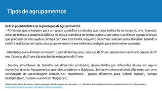 Outras possibilidades de organização de agrupamentos:
- Atividades que antecipem para um grupo específico conteúdos que todos realizarão ao longo do ano. Exemplo:
antes de realizar a sequência didática de leitura dramática de textos teatrais com todos, o professor agrupa crianças
que precisam de mais ajuda e começa com eles esta tarefa, enquanto os demais realizam outra atividade. Quando a
tarefa é realizada com todos, esse grupo se encontra em melhorescondições para desenvolvero projeto.
- Atividades que culminam em encontro com diferentes anos: crianças de 5º ano apresentam seminário para os do 3º
ano. Crianças do 2º ano são escribas de estudantesdo 1º ano.
- Sessões simultâneas de trabalho em diferentes conteúdos, desenvolvidos por diferentes alunos em alguns
momentos do ano. Agrupamentos que não consideram a idade/ano. Se reúnem alunos de anos diferentes com uma
necessidade de aprendizagem comum. Ex.: Matemática - grupos diferentes para "cálculo mental", "campo
multiplicativo", "sistemanumérico", "fração" etc.
Materialadaptado do documento "Apoyo pedagógico para los equipos de supervisión - n.1 - Del boletin abierto a la promoción acompañada. Buenos Aires. Disponível em:
https://direccionprimaria.wixsite.com/caba/doc-apoyo-pedagogico
Tipos de agrupamentos
 