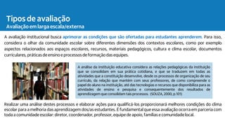 A avaliação institucional busca aprimorar as condições que são ofertadas para estudantes aprenderem. Para isso,
considera o olhar da comunidade escolar sobre diferentes dimensões dos contextos escolares, como por exemplo
aspectos relacionados aos espaços escolares, recursos, materiais pedagógicos, cultura e clima escolar, documentos
curriculares, práticasde ensinoe processos de formação das equipes.
Realizar uma análise destes processos e elaborar ações para qualificá-los proporcionará melhores condições do clima
escolar para a melhoria das aprendizagem dos/as estudantes. É fundamental que essa avaliação ocorra em parceria com
toda a comunidade escolar: diretor, coordenador, professor, equipe de apoio, famílias e comunidade local.
A análise da instituição educativa considera as relações pedagógicas da instituição
que se consolidam em sua prática cotidiana, e que se traduzem em todas as
atividades que a constituição desenvolve, desde os processos de organização de seu
currículo, da relação que mantém com seus professores, de como compreende o
papel do aluno na instituição, até das tecnologias e recursos que disponibiliza para as
atividades de ensino e pesquisa e consequentemente dos resultados de
aprendizagem que consolidam tais processos. (SOUZA, 2000, p.101)
Tipos de avaliação
Avaliação em larga escala/externa
 