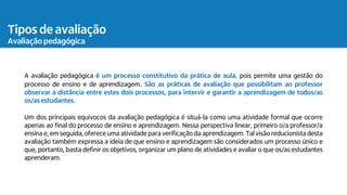 Tipos de avaliação
Avaliação pedagógica
A avaliação pedagógica é um processo constitutivo da prática de aula, pois permite uma gestão do
processo de ensino e de aprendizagem. São as práticas de avaliação que possibilitam ao professor
observar a distância entre estes dois processos, para intervir e garantir a aprendizagem de todos/as
os/as estudantes.
Um dos principais equívocos da avaliação pedagógica é situá-la como uma atividade formal que ocorre
apenas ao final do processo de ensino e aprendizagem. Nessa perspectiva linear, primeiro o/a professor/a
ensina e, em seguida, oferece uma atividade para verificação da aprendizagem. Tal visão reducionista desta
avaliação também expressa a ideia de que ensino e aprendizagem são considerados um processo único e
que, portanto, basta definir os objetivos, organizar um plano de atividades e avaliar o que os/as estudantes
aprenderam.
 