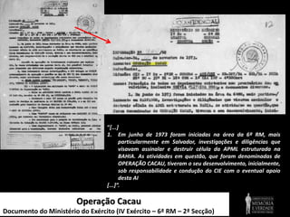 Operação Cacau
Documento do Ministério do Exército (IV Exército – 6ª RM – 2ª Secção)
“[...]
1. Em junho de 1973 foram iniciadas na área da 6ª RM, mais
particularmente em Salvador, investigações e diligências que
visavam assinalar e destruir célula da APML estruturada na
BAHIA. As atividades em questão, que foram denominadas de
OPERAÇÃO CACAU, tiveram o seu desenvolvimento, inicialmente,
sob responsabilidade e condução do CIE com o eventual apoio
desta AI
[...]”.
 