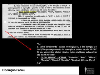 Operação Cacau
“[...]
2. Como coroamento dessas investigações, o CIE delegou ao
CODI/6 o prosseguimento da operação e prisões no dia 22 OUT
73 dos elementos abaixo citados, cujas atividades subversivas
são assim descritas:
a. GILDO MACEDO LACERDA. “Frederico”, “Fred”, “Márcio”,
“Ronaldo”, “Márcio”, “Ronaldo”, “Cássio de Oliveira Alves”.
[…]”.
 