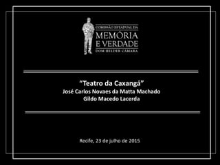 “Teatro da Caxangá”
José Carlos Novaes da Matta Machado
Gildo Macedo Lacerda
Recife, 23 de julho de 2015
 