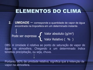 ELEMENTOS DO CLIMA 2. UMIDADE  –  corresponde a quantidade de vapor de água encontrada na troposfera em um determinado instante. Pode ser expressa { Valor absoluto (g/m 3 ) Valor Relativo (  %  ) OBS: A Umidade é relativa ao ponto de saturação de vapor de água na atmosfera. Chegando a um determinado índice teremos precipitação, ou seja, chuva. Portanto: 80% de umidade relativa, significa que a retenção de vapor na atmosfera. 