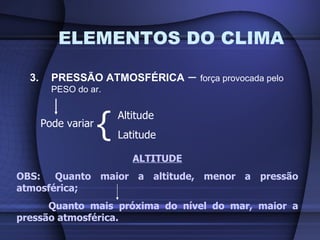 ELEMENTOS DO CLIMA 3. PRESSÃO ATMOSFÉRICA  –  força provocada pelo PESO do ar. Pode variar { Altitude Latitude ALTITUDE OBS:  Quanto maior a altitude, menor a pressão atmosférica; Quanto mais próxima do nível do mar, maior a pressão atmosférica. 