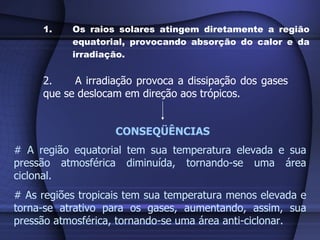 Os raios solares atingem diretamente a região equatorial, provocando absorção do calor e da irradiação. 2. A irradiação provoca a dissipação dos gases  que se deslocam em direção aos trópicos. CONSEQÜÊNCIAS # A região equatorial tem sua temperatura elevada e sua pressão atmosférica diminuída, tornando-se uma área ciclonal. # As regiões tropicais tem sua temperatura menos elevada e torna-se atrativo para os gases, aumentando, assim, sua pressão atmosférica, tornando-se uma área anti-ciclonar. 
