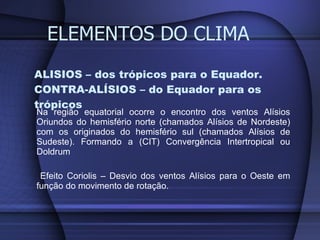 ALISIOS – dos trópicos para o Equador. CONTRA-ALÍSIOS – do Equador para os trópicos Na região equatorial ocorre o encontro dos ventos Alísios Oriundos do hemisfério norte (chamados Alísios de Nordeste) com os originados do hemisfério sul (chamados Alísios de Sudeste). Formando a (CIT) Convergência Intertropical ou Doldrum Efeito Coriolis – Desvio dos ventos Alísios para o Oeste em função do movimento de rotação. ELEMENTOS DO CLIMA 