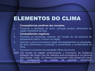 ELEMENTOS DO CLIMA Conseqüências positivas das monções: Favorece a plantação do arroz, principal produto alimentício da região meridional da Ásia. Conseqüências negativas: Favorece as enchentes urbanas, em função da má estrutura de saneamento básico, comum na região. Quando a chuva é excessiva alaga demasiadamente as plantações de arroz diminuindo a produção e aumentando a problemática da fome. Favorece o aumento da população (filhos da chuva). OBS: Em função da religião predominante, o hinduismo, as mulheres indianas não fazem uso de métodos anti-conceptivos e no período das chuvas, verão, os homens permanecem mais tempo em casa, por conseguinte, os índices de gravidez aumentam consideravelmente . 