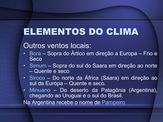 ELEMENTOS DO CLIMA Outros ventos locais: Bora  – Sopra do Ártico em direção a Europa – Frio e Seco Simum  – Sopra do sul do Saara em direção ao norte – Quente e seco Siroco  – Do norte da África (Saara) em direção ao sul da Europa – Quente e seco. Minuano  – Do deserto da Patagônia (Argentina), chegando ao Uruguai e o sul do Brasil. Na Argentina recebe o nome de  Pampeiro 