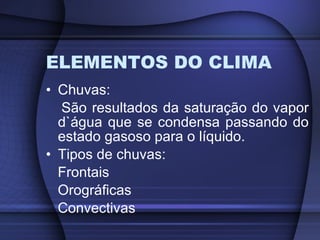 ELEMENTOS DO CLIMA Chuvas:  São resultados da saturação do vapor d`água que se condensa passando do estado gasoso para o líquido. Tipos de chuvas: Frontais Orográficas Convectivas 