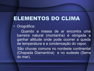 ELEMENTOS DO CLIMA Orográfica: Quando a massa de ar encontra uma barreira natural (montanha) é obrigada a ganhar altitude onde pode ocorrer a queda de temperatura e a condensação do vapor. São chuvas comuns no nordeste continental (Chapada Diamantina)  e no sudeste (Serra do mar). 
