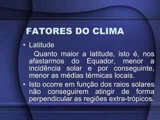 FATORES DO CLIMA Latitude Quanto maior a latitude, isto é, nos afastarmos do Equador, menor a incidência solar e por conseguinte, menor as médias térmicas locais. Isto ocorre em função dos raios solares não conseguirem atingir de forma perpendicular as regiões extra-trópicos. 