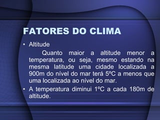 FATORES DO CLIMA Altitude Quanto maior a altitude menor a temperatura, ou seja, mesmo estando na mesma latitude uma cidade localizada a 900m do nível do mar terá 5ºC a menos que uma localizada ao nível do mar. A temperatura diminui 1ºC a cada 180m de altitude. 