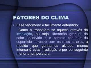 FATORES DO CLIMA Esse fenômeno é facilmente entendido: Como a troposfera se aquece através da  irradiação , ou seja,  liberação gradual do calor absorvido pelo contato contínuo da superfície terrestre com os raios solares , a medida que ganhamos altitude menos intensa é essa irradiação e por conseguinte menor a temperatura. 