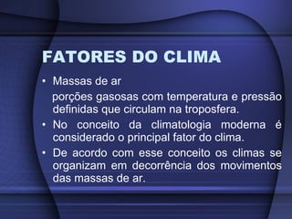 FATORES DO CLIMA Massas de ar porções gasosas com temperatura e pressão definidas que circulam na troposfera. No conceito da climatologia moderna é considerado o principal fator do clima. De acordo com esse conceito os climas se organizam em decorrência dos movimentos das massas de ar. 