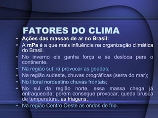 FATORES DO CLIMA Ações das massas de ar no Brasil: A  mPa  é a que mais influência na organização climática do Brasil. No inverno ela ganha força e se desloca para o continente. Na região sul irá provocar as geadas; Na região sudeste, chuvas orográficas (serra do mar); No litoral nordestino chuvas frontais; No sul da região norte, essa massa chega já enfraquecida, porém consegue provocar, queda brusca de temperatura,  as friagens. Na região Centro Oeste as ondas de frio. 