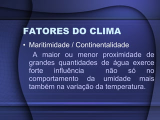 FATORES DO CLIMA Maritimidade / Continentalidade A maior ou menor proximidade de grandes quantidades de água exerce forte influência  não só no comportamento da umidade mais também na variação da temperatura. 