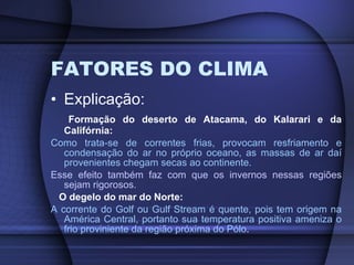 FATORES DO CLIMA Explicação: Formação do deserto de Atacama, do Kalarari e da Califórnia: Como trata-se de correntes frias, provocam resfriamento e condensação do ar no próprio oceano, as massas de ar daí provenientes chegam secas ao continente. Esse efeito também faz com que os invernos nessas regiões sejam rigorosos. O degelo do mar do Norte: A corrente do Golf ou  Gulf Stream é quente, pois tem origem na América Central, portanto sua temperatura positiva ameniza o frio proviniente da região próxima do Pólo . 