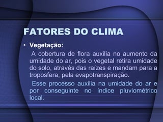 FATORES DO CLIMA Vegetação: A cobertura de flora auxilia no aumento da umidade do ar, pois o vegetal retira umidade do solo, através das raízes e mandam para a troposfera, pela evapotranspiração .  Esse processo auxilia na umidade do ar e por conseguinte no índice pluviométrico local. 