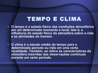 TEMPO E CLIMA O tempo é o estado físico das condições atmosférica em um determinado momento e local. Isto é, a influência do estado físico da atmosfera sobre a vida e as atividades do homem.  O clima é o estudo médio do tempo para o determinado período ou mês em uma certa localidade. Também, se refere às características da atmosfera inseridas das observações contínuas durante um certo período.  