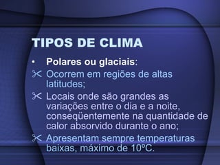 TIPOS DE CLIMA Polares ou glaciais : Ocorrem em regiões de altas latitudes; Locais onde são grandes as variações entre o dia e a noite, conseqüentemente na quantidade de calor absorvido durante o ano; Apresentam sempre temperaturas baixas, máximo de 10ºC. 