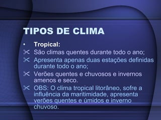 TIPOS DE CLIMA Tropical: São climas quentes durante todo o ano; Apresenta apenas duas estações definidas durante todo o ano; Verões quentes e chuvosos e invernos amenos e seco. OBS: O clima tropical litorâneo, sofre a influência da maritimidade, apresenta verões quentes e úmidos e inverno chuvoso. 