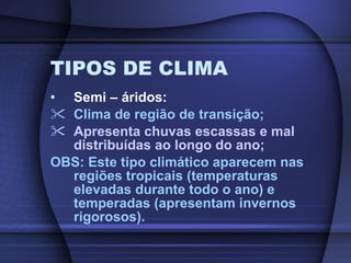 TIPOS DE CLIMA Semi – áridos: Clima de região de transição; Apresenta chuvas escassas e mal distribuídas ao longo do ano; OBS: Este tipo climático aparecem nas regiões tropicais (temperaturas elevadas durante todo o ano) e temperadas (apresentam invernos rigorosos). 