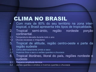 CLIMA NO BRASIL Com mais de 80% do seu território na zona inter-tropical, o Brasil apresenta três tipos de tropicalidade . Tropical semi-árido, região nordeste porção continental.  1.1  Temperatura elevada durante todo o ano 1.2  Chuvas escassas e irregulares Tropical de altitude, região centro-oeste e parte da região sudeste 2.1  Clima alternadamente úmido e seco 2.2  Invernos frios e seco e verões quentes e chuvosos Tropical litorâneo, litoral do país, regiões nordeste e sudeste 3.1 Pequena amplitude térmica 3.2  verões quentes e úmidos e invernos quentes e chuvosos  