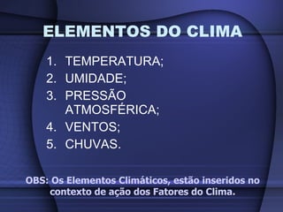TEMPERATURA; UMIDADE; PRESSÃO ATMOSFÉRICA; VENTOS; CHUVAS. ELEMENTOS DO CLIMA OBS: Os Elementos Climáticos, estão inseridos no contexto de ação dos Fatores do Clima. 