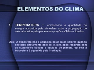1. TEMPERATURA  –  corresponde a quantidade de energia absorvida pela atmosfera após a propagação do calor absorvido pelo planeta nas porções sólidas e líquidas. OBS: A atmosfera não é aquecida pelos raios solares quando emitidos diretamente pelo sol e, sim, após reagirem com as superfícies sólidas e líquidas do planeta, ou seja a troposfera é aquecida pela irradiação. ELEMENTOS DO CLIMA 