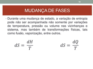 10
MUDANÇA DE FASES
• Durante uma mudança de estado, a variação de entropia
pode não ser acompanhada não somente por variações
de temperatura, pressão ou volume nas vizinhanças e
sistema, mas também de transformações físicas, tais
como fusão, vaporização, entre outros.
𝑑𝑆 =
𝑑𝐻
𝑇
𝑑𝑆 =
𝑑𝑄
𝑇
 