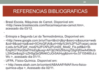 • Brasil Escola, Máquinas de Carnot. Disponível em:
<http://www.brasilescola.com/fisica/maquinas-carnot.htm>,
acessado dia 03/12.
•
• Entropia e Segunda Lei da Termodinâmica, Disponível em:
• <http://www.google.com.br/url?sa=t&rct=j&q=&esrc=s&source=web
&cd=9&cad=rja&ved=0CHcQFjAI&url=http%3A%2F%2Fcejarj.cecie
rj.edu.br%2Fpdf_mod2%2FCN%2FUni05_Mod2_Fis.pdf&ei=5l-
fUsjIKOTKsQSalYHoDg&usg=AFQjCNGZKbmg7jSgHjfGwA4Stkcb
L2IAQw&sig2=zZH5gQsQRAKCiJOr5AIHyg&bvm=bv.57155469,d.c
Wc >, acessado dia 01/11.
• UFPA, Físico-Química. Disponível em:
• < http://www.ebah.com.br/content/ABAAAflYMAF/livro-fisico-
quimica-ufpa >, Acessado dia 02/11.
24
REFERENCIAS BIBLIOGRAFICAS
 