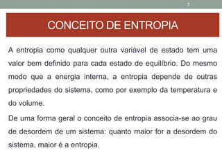 A entropia como qualquer outra variável de estado tem uma
valor bem definido para cada estado de equilíbrio. Do mesmo
modo que a energia interna, a entropia depende de outras
propriedades do sistema, como por exemplo da temperatura e
do volume.
De uma forma geral o conceito de entropia associa-se ao grau
de desordem de um sistema: quanto maior for a desordem do
sistema, maior é a entropia.
7
CONCEITO DE ENTROPIA
 