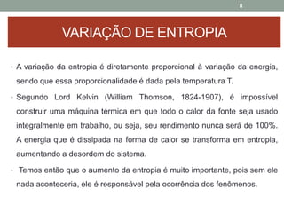 • A variação da entropia é diretamente proporcional à variação da energia,
sendo que essa proporcionalidade é dada pela temperatura T.
• Segundo Lord Kelvin (William Thomson, 1824-1907), é impossível
construir uma máquina térmica em que todo o calor da fonte seja usado
integralmente em trabalho, ou seja, seu rendimento nunca será de 100%.
A energia que é dissipada na forma de calor se transforma em entropia,
aumentando a desordem do sistema.
• Temos então que o aumento da entropia é muito importante, pois sem ele
nada aconteceria, ele é responsável pela ocorrência dos fenômenos.
8
VARIAÇÃO DE ENTROPIA
 