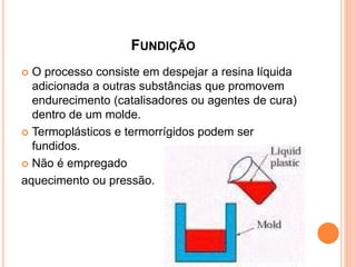 FUNDIÇÃO
 O processo consiste em despejar a resina líquida
adicionada a outras substâncias que promovem
endurecimento (catalisadores ou agentes de cura)
dentro de um molde.
 Termoplásticos e termorrígidos podem ser
fundidos.
 Não é empregado
aquecimento ou pressão.
 