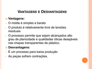VANTAGENS E DESVANTAGENS
 Vantagens:
• O molde é simples e barato
• O produto é relativamente livre de tensões
residuais
• O processo permite que sejam alcançados alto
grau de planicidade e qualidades óticas desejáveis
nas chapas transparentes de plástico.
 Desvantagens:
• É um processo para baixa produção
• As peças sofrem contrações.
 