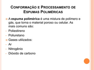 CONFORMAÇÃO E PROCESSAMENTO DE
ESPUMAS POLIMÉRICAS
 A espuma polimérica é uma mistura de polímero e
gás, que torna o material poroso ou celular. As
mais comuns são:
• Poliestireno
• Poliuretano
 Gases utilizados:
• Ar
• Nitrogênio
• Dióxido de carbono
 