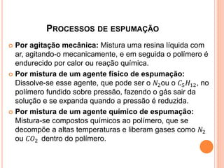 PROCESSOS DE ESPUMAÇÃO
 Por agitação mecânica: Mistura uma resina líquida com
ar, agitando-o mecanicamente, e em seguida o polímero é
endurecido por calor ou reação química.
 Por mistura de um agente físico de espumação:
Dissolve-se esse agente, que pode ser o 𝑁2ou o 𝐶5 𝐻12, no
polímero fundido sobre pressão, fazendo o gás sair da
solução e se expanda quando a pressão é reduzida.
 Por mistura de um agente químico de espumação:
Mistura-se compostos químicos ao polímero, que se
decompõe a altas temperaturas e liberam gases como 𝑁2
ou 𝐶𝑂2 dentro do polímero.
 