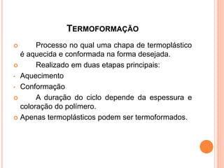 TERMOFORMAÇÃO
 Processo no qual uma chapa de termoplástico
é aquecida e conformada na forma desejada.
 Realizado em duas etapas principais:
• Aquecimento
• Conformação
 A duração do ciclo depende da espessura e
coloração do polímero.
 Apenas termoplásticos podem ser termoformados.
 